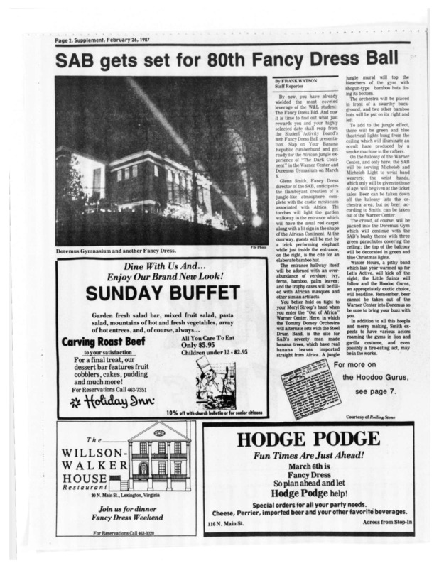 This is a selection of articles from the February 26, 1987 issue of Washington and Lee's Ring-tum Phi. These articles explain the details of that year's Fancy Dress Ball: The Dark Continent, including decor, theme logistics, musical guest, venue, and attractions. Marshall Boswell gives a brief history of Fancy Dress as a whole and Steven Pockrass emphasizes the resurgence of an anti-coed sentiment on campus, especially in relation to the Fancy Dress bids. The presence of 19 women on the SAB working with all male directors is also indicated.